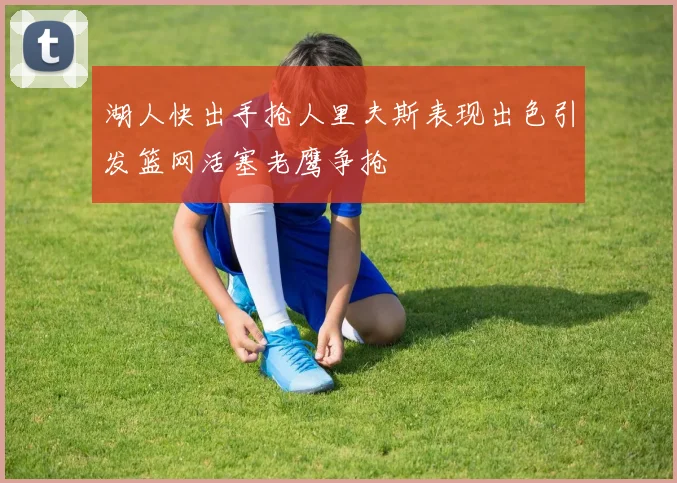 湖人快出手抢人里夫斯表现出色引发篮网活塞老鹰争抢