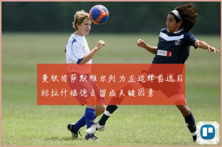 曼联将萨默维尔列为左边锋首选目标拉什福德去留成关键因素