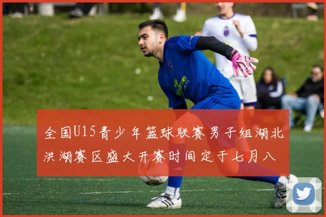 全国U15青少年篮球联赛男子组湖北洪湖赛区盛大开赛时间定于七月八日至十三日