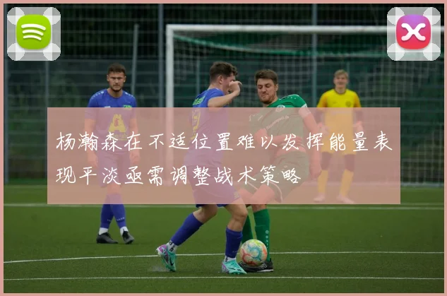 杨瀚森在不适位置难以发挥能量表现平淡亟需调整战术策略