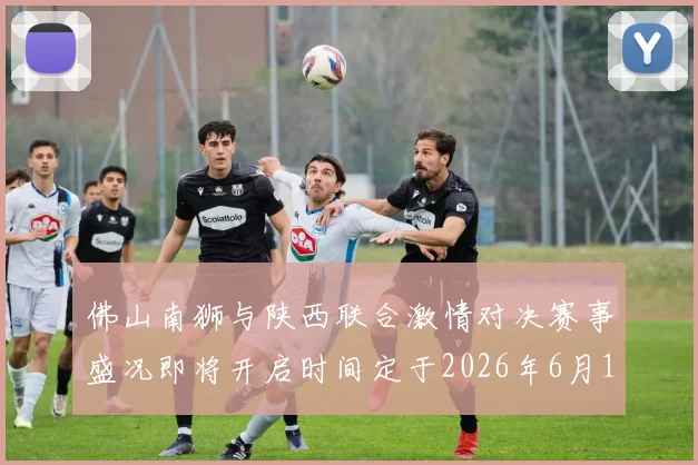 佛山南狮与陕西联合激情对决赛事盛况即将开启时间定于2026年6月14日周日晚上七点半