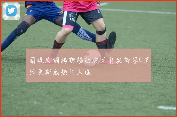 葡媒民调揭晓踢西班牙首发阵容C罗拉莫斯成热门人选