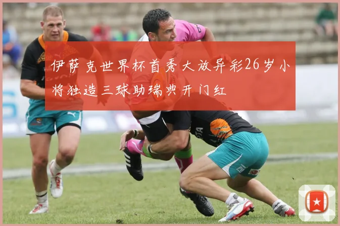 伊萨克世界杯首秀大放异彩26岁小将独造三球助瑞典开门红