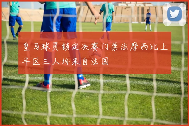 皇马球员锁定决赛门票法摩西比上半区三人均来自法国