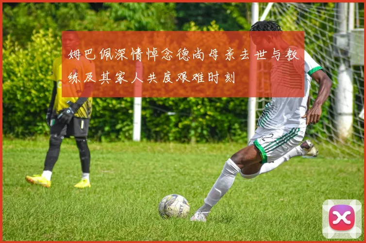 姆巴佩深情悼念德尚母亲去世与教练及其家人共度艰难时刻