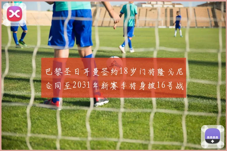 巴黎圣日耳曼签约18岁门将隆戈尼合同至2031年新赛季将身披16号战袍