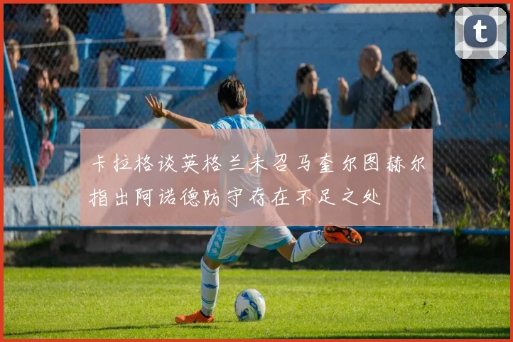 卡拉格谈英格兰未召马奎尔图赫尔指出阿诺德防守存在不足之处