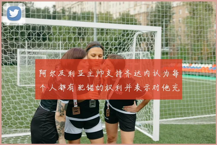 阿尔及利亚主帅支持齐达内认为每个人都有犯错的权利并表示对他充满信心