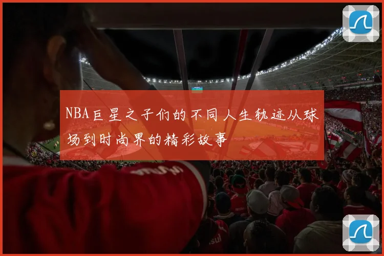 NBA巨星之子们的不同人生轨迹从球场到时尚界的精彩故事
